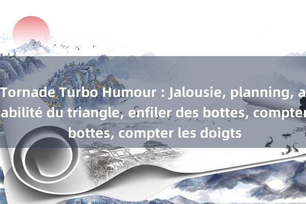 Tornade Turbo Humour : Jalousie, planning, actualité, stabilité du triangle, enfiler des bottes, compter les doigts